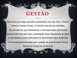 GESTÃO
Renunciou ao cargo executivo juntamente com seu vice, o Senhor
Antenor Camelo Timbó, no terceiro ano do seu mandato.
No período em que administrou o município foram perfurados
poços profundos para que a população fosse abastecida de água
e num desses poços perfurados foi encontrado Água Sulfurosa.
Foi na sua administração que o prédio da atual Escola Priscila
Maciel de França foi construído.
 