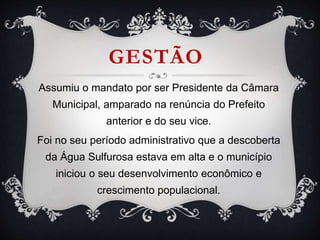 GESTÃO
Assumiu o mandato por ser Presidente da Câmara
Municipal, amparado na renúncia do Prefeito
anterior e do seu vice.
Foi no seu período administrativo que a descoberta
da Água Sulfurosa estava em alta e o município
iniciou o seu desenvolvimento econômico e
crescimento populacional.
 