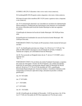 I.COMUL's R$ 229,13 (duzentos vinte e nove reais e treze centavos);

II.CoordenaçãoR$ 458,30 (quatro centos cinquenta e oito reais e trinta centavos;

III.Grupo de apoio (dois membros) R$ 114,56 (cento e quatorze reais e cinquenta
e seis centavos).

Art. 36 A remuneração adicional a ser concedida aos servidores da Administração
Direta autárquica e fundacional que funcionarem como Instrutor ou Coordenador
dos cursos oferecidos pela Escola de Gestão Municipal se dará nas seguintes
condições:

I.Gratificação de Instrutor da Escola de Gestão Municipal - R$ 56,00 por hora-
aula;

II.Gratificação do Coordenador de curso da Escola de Gestão Municipal - RS
28,00 por hora-aula.

PARÁGRAFO ÚNICO. Fica fixado em 60 (sessenta) o limite mensal de horas por
servidor.

Art.37. As Gratificações previstas nos Artigos 14 e 30 da Lei nº 17.239, de 7 de
julho de 2006 também será paga no caso de lotação do servidor, Contador e
Analista de Compras, na Controladoria Geral do Município.

Art.38. Fica acrescido ao Parágrafo único do art. 5º, da Lei 17.319/2007, com o
seguinte teor:
"Art. 5º ....

PARÁGRAFO ÚNICO. Os servidores da extinta Fundação Guararapes, ocupantes
dos cargos de Advogado e Técnico do Nível Superior, que vinham percebendo,
desde que foi autorizada a incorporação daquele órgão ao Município do Recife
pelo art. 48 da Lei nº 15.738, de 29 de dezembro de 1992, a gratificação
denominada Representação por Assessoria Jurídica e Assistência Judiciária serão
remunerados na forma do caput deste artigo, deixando de perceber a referida
gratificação".

Art. 39- VETADO.

Art. 2º VETADO.

§ 1º - VETADO.

§ 2º -VETADO.

Art. 45 - VETADO.

Art.40 A Gratificação de atividade de Procurador - GAP de que trata o Art. 42 da
Lei nº 17.626, de 4 de junho de 2010 fica reajustado em 3%( três por cento)
 