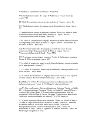 VII.Tabela de Vencimentos dos Músicos - Anexo VII;

VIII.Tabela de vencimentos dos cargos de Auditores do Tesouro Municipal -
Anexo VIII;

IX.Tabela de vencimentos dos cargos dos Analistas de Finanças - Anexo IX;

X.A Tabela de vencimentos do cargo de Agente Comunitário de Saúde - Anexo
X;

XI.A tabela de vencimentos do subgrupo Assistente Técnico em Saúde 40 horas
semanais do Grupo Ocupacional Saúde do Plano de Cargos, Carreiras e
Vencimentos da Secretaria de Saúde - Anexo XI;

XII.A tabela de vencimentos do subgrupo Assistente em Saúde 30 horas semanais
do Grupo Ocupacional Saúde do Plano de Cargos, Carreiras e Vencimentos da
Secretaria de Saúde - Anexo XII;

XIII.A tabela de vencimentos do subgrupo Assistente em Saúde 40 horas
semanais do Grupo Ocupacional Saúde do Plano de Cargos, Carreiras e
Vencimentos da Secretaria de Saúde - Anexo XIII);

XIV.A tabela de vencimento para o cargo de Técnico de Enfermagem com carga
horária de 30 horas semanais - Anexo XIV;

XV.A tabela de vencimento para o cargo de Cirurgião Dentista com carga horária
de 20 horas semanais - Anexo XV;

XVI. A tabela de vencimento para o cargo de Enfermeiro com carga horária de 30
horas semanais - Anexo XVI);

XVII.A tabela de vencimentos do subgrupo Técnico em Saúde de nível Superior
30 horas semanais do Grupo Ocupacional Saúde - Anexo XVII).

PARÁGRAFO ÚNICO. Na tabela de que trata o inciso I deste artigo estão
incluídos os cargos de Técnico de Nível Superior e de Administrador.

Art.3º - Fica transformado o Subgrupo Ocupacional Assistente Técnico em Saúde
20 e 30 horas semanais em Assistente Técnico em Saúde I 20 horas e 30 horas e
Assistente Técnico em Saúde II 30 horas, ambos componentes do subgrupo
ocupacional Saúde do Plano de Cargos, Carreira e Vencimentos da Secretaria de
Saúde com vencimentos fixados nos anexos XVIII e XIX) desta Lei.

§ 1º Compõe o subgrupo Ocupacional Assistente Técnico em Saúde I 20 horas e
30 horas os cargos de Técnico de Laboratório 30 horas, Técnico de Laboratório
Citotécnico 30 horas, Técnico em Saúde Bucal 30 horas, Técnico em
Histopatologia 30 horas, Técnico em Radiologia 20 horas, Técnico em
Saneamento 30 horas, Técnico de Segurança do Trabalho 30 horas e Técnico em
Imobilização Ortopédica 30 horas.
 