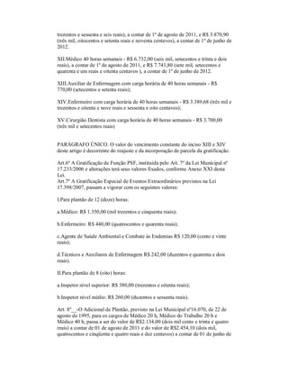 trezentos e sessenta e seis reais), a contar de 1º de agosto de 2011, e R$ 3.870,90
(três mil, oitocentos e setenta reais e noventa centavos), a contar de 1º de junho de
2012.

XII.Médico 40 horas semanais - R$ 6.732,00 (seis mil, setecentos e trinta e dois
reais), a contar de 1º de agosto de 2011, e R$ 7.741,80 (sete mil, setecentos e
quarenta e um reais e oitenta centavos ), a contar de 1º de junho de 2012.

XIII.Auxiliar de Enfermagem com carga horária de 40 horas semanais - R$
770,00 (setecentos e setenta reais);

XIV.Enfermeiro com carga horária de 40 horas semanais - R$ 3.389,68 (três mil e
trezentos e oitenta e nove reais e sessenta e oito centavos);

XV.Cirurgião Dentista com carga horária de 40 horas semanais - R$ 3.700,00
(três mil e setecentos reais)


PARÁGRAFO ÚNICO. O valor do vencimento constante do inciso XIII e XIV
deste artigo é decorrente do reajuste e da incorporação de parcela da gratificação.

Art.6º A Gratificação de Função PSF, instituída pelo Art. 7º da Lei Municipal nº
17.233/2006 e alterações terá seus valores fixados, conforme Anexo XXI desta
Lei.
Art.7º A Gratificação Especial de Eventos Extraordinários previstos na Lei
17.398/2007, passam a vigorar com os seguintes valores:

I.Para plantão de 12 (doze) horas:

a.Médico: R$ 1.350,00 (mil trezentos e cinquenta reais);

b.Enfermeiro: R$ 440,00 (quatrocentos e quarenta reais);

c.Agente de Saúde Ambiental e Combate às Endemias R$ 120,00 (cento e vinte
reais);

d.Técnicos e Auxiliares de Enfermagem R$ 242,00 (duzentos e quarenta e dois
reais).

II.Para plantão de 8 (oito) horas:

a.Inspetor nível superior: R$ 380,00 (trezentos e oitenta reais);

b.Inspetor nível médio: R$ 260,00 (duzentos e sessenta reais).

Art. 8º__-O Adicional de Plantão, previsto na Lei Municipal nº16.070, de 22 de
agosto de 1995, para os cargos de Médico 20 h, Médico do Trabalho 20 h e
Médico 40 h, passa a ser do valor de R$2.134,00 (dois mil cento e trinta e quatro
reais) a contar de 01 de agosto de 2011 e do valor de R$2.454,10 (dois mil,
quatrocentos e cinqüenta e quatro reais e dez centavos) a contar de 01 de junho de
 