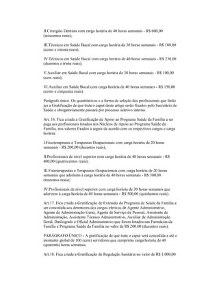 II.Cirurgião Dentista com carga horária de 40 horas semanais - R$ 600,00
(seiscentos reais);

III.Técnicos em Saúde Bucal com carga horária de 30 horas semanais - R$ 180,00
(cento e oitenta reais);

IV.Técnicos em Saúde Bucal com carga horária de 40 horas semanais - R$ 230,00
(duzentos e trinta reais);

V.Auxiliar em Saúde Bucal com carga horária de 30 horas semanais - R$ 100,00
(cem reais);

VI.Auxiliar em Saúde Bucal com carga horária de 40 horas semanais - R$ 150,00
(cento e cinquenta reais).

Parágrafo único. Os quantitativos e a forma de seleção dos profissionais que farão
jus a Gratificação de que trata o caput deste artigo serão fixados pelo Secretário de
Saúde e obrigatoriamente passará por processo seletivo interno.

Art. 16. Fica criada a Gratificação de Apoio ao Programa Saúde da Família a ser
paga aos profissionais lotados nos Núcleos de Apoio ao Programa Saúde da
Família, nos valores fixados a seguir de acordo com os respectivos cargos e carga
horária:

I.Fisioterapeutas e Terapeutas Ocupacionais com carga horária de 20 horas
semanais - R$ 200,00 (duzentos reais);

II.Profissionais de nível superior com carga horária de 40 horas semanais - R$
400,00 (quatrocentos reais);

III.Fisioterapeutas e Terapeutas Ocupacionais com carga horária de 20 horas
semanais que aderirem à carga horária de 40 horas semanais - R$ 300,00
(trezentos reais);

IV.Profissionais de nível superior com carga horária de 30 horas semanais que
aderirem à carga horária de 40 horas semanais - R$ 500,00 (quinhentos reais).

Art.17. Fica criada a Gratificação de Extensão do Programa de Saúde da Família a
ser concedida aos detentores dos cargos efetivos de Agente Administrativo,
Agente de Administração Geral, Agente de Serviço de Pessoal, Assistente de
Administração, Assistente Técnico Administrativo, Auxiliar de Administração
Geral, Datilografo e Oficial Administrativo que forem lotados nas Farmácias da
Família e Programa Saúde da Família no valor de R$ 200,00 (duzentos reais).

PARÁGRAFO ÚNICO - A gratificação de que trata o caput será concedida a até o
montante global de 100 (cem) servidores que cumprirão carga horária de 40
(quarenta) horas semanais.

Art.18. Fica criada a Gratificação de Regulação Sanitária no valor de R$ 1.000,00
 