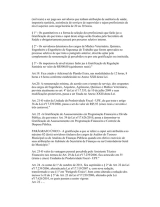 (mil reais) a ser paga aos servidores que tenham atribuição de auditoria de saúde,
inspetoria sanitária, assistência de serviços de supervisão e sejam profissionais de
nível superior com carga horária de 20 ou 30 horas.

§ 1º - Os quantitativos e a forma de seleção dos profissionais que farão jus a
Gratificação de que trata o caput deste artigo serão fixados pelo Secretário de
Saúde e obrigatoriamente passará por processo seletivo interno.

§ 2º - Os servidores detentores dos cargos de Médico Veterinário, Químico,
Engenheiro e Engenheiro de Segurança do Trabalho que forem aprovados no
processo seletivo de que trata o parágrafo anterior, deverão optar pelo
complemento de remuneração já percebidos ou por esta gratificação ora instituída.

§ 3º - Os inspetores de nível técnico farão jus à Gratificação de Regulação
Sanitária no valor de R$500,00 (quinhentos reais)."

Art.19. Fica criado o Adicional de Plantão Extra, nas modalidades de 12 horas, 8
horas e 6 horas conforme estabelecido no Anexo XXII desta Lei.

Art.20. A remuneração mínima, de acordo com o tempo de serviço, dos ocupantes
dos cargos de Engenheiro, Arquiteto, Agrônomo, Químico e Médico Veterinário,
prevista atualmente no art. 4º da Lei nº 17.555, de 10 de julho 2009 e suas
modificações posteriores, passa a ser fixada no Anexo XXIII desta Lei.

Art. 21-O valor da Unidade de Produtividade Fiscal - UPF, de que trata o artigo
36 da Lei nº17.239/2006, passa a ser do valor de R$5,93 (cinco reais e noventa e
três centavos)."

Art. 22 -A Gratificação de Assessoramento em Programação Financeira e Divida
Pública, de que trata o Art. 39 da Lei nº17.626/2010, passa a denominar-se
Gratificação de Assessoramento em Programação Financeira e Controle da
Despesa Pública.

PARÁGRAFO ÚNICO - A gratificação a que se refere o caput será atribuída a no
máximo 02 (dois) servidores titulares dos cargos de Auditor do Tesouro
Municipal ou de Analista de Finanças Públicas quando em efetivo exercício de
suas atribuições no Gabinete do Secretário de Finanças ou na Controladoria Geral
do Município."

Art. 23-O valor da vantagem pessoal percebida pelo Assistente Técnico
Financeiro nos termos do Art. 29 da Lei nº17.239/2006, fica acrescido em 35
(trinta e cinco) Unidades de Produtividade Fiscal - UPF."

Art. 24 -A contar de 1º de outubro de 2011, fica suprimido o § 2º do Art. 22 da Lei
nº17.239/2006, alterado pela Lei nº17.319/2007 e, com nova redação,
transformado o seu § 1º em "Parágrafo Único", bem como alterada a redação dos
incisos I e II do § 5º do Art. 23 da Lei nº17.239/2006, alterados pela Lei
nº17.626/2010, os quais passam a assim vigorar:
Art. 22 - ...
 