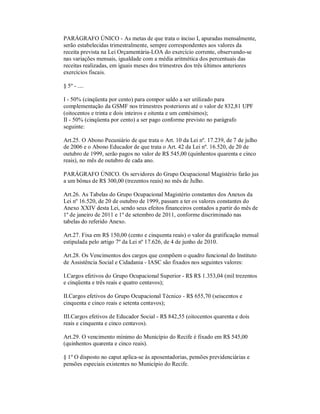 PARÁGRAFO ÚNICO - As metas de que trata o inciso I, apuradas mensalmente,
serão estabelecidas trimestralmente, sempre correspondentes aos valores da
receita prevista na Lei Orçamentária-LOA do exercício corrente, observando-se
nas variações mensais, igualdade com a média aritmética dos percentuais das
receitas realizadas, em iguais meses dos trimestres dos três últimos anteriores
exercícios fiscais.

§ 5º - ....

I - 50% (cinqüenta por cento) para compor saldo a ser utilizado para
complementação da GSMF nos trimestres posteriores até o valor de 832,81 UPF
(oitocentos e trinta e dois inteiros e oitenta e um centésimos);
II - 50% (cinqüenta por cento) a ser pago conforme previsto no parágrafo
seguinte:

Art.25. O Abono Pecuniário de que trata o Art. 10 da Lei nº. 17.239, de 7 de julho
de 2006 e o Abono Educador de que trata o Art. 42 da Lei nº. 16.520, de 20 de
outubro de 1999, serão pagos no valor de R$ 545,00 (quinhentos quarenta e cinco
reais), no mês de outubro de cada ano.

PARÁGRAFO ÚNICO. Os servidores do Grupo Ocupacional Magistério farão jus
a um bônus de R$ 300,00 (trezentos reais) no mês de Julho.

Art.26. As Tabelas do Grupo Ocupacional Magistério constantes dos Anexos da
Lei nº 16.520, de 20 de outubro de 1999, passam a ter os valores constantes do
Anexo XXIV desta Lei, sendo seus efeitos financeiros contados a partir do mês de
1º de janeiro de 2011 e 1º de setembro de 2011, conforme discriminado nas
tabelas do referido Anexo.

Art.27. Fixa em R$ 150,00 (cento e cinquenta reais) o valor da gratificação mensal
estipulada pelo artigo 7º da Lei nº 17.626, de 4 de junho de 2010.

Art.28. Os Vencimentos dos cargos que compõem o quadro funcional do Instituto
de Assistência Social e Cidadania - IASC são fixados nos seguintes valores:

I.Cargos efetivos do Grupo Ocupacional Superior - R$ R$ 1.353,04 (mil trezentos
e cinqüenta e três reais e quatro centavos);

II.Cargos efetivos do Grupo Ocupacional Técnico - R$ 655,70 (seiscentos e
cinquenta e cinco reais e setenta centavos);

III.Cargos efetivos de Educador Social - R$ 842,55 (oitocentos quarenta e dois
reais e cinquenta e cinco centavos).

Art.29. O vencimento mínimo do Município do Recife é fixado em R$ 545,00
(quinhentos quarenta e cinco reais).

§ 1º O disposto no caput aplica-se às aposentadorias, pensões previdenciárias e
pensões especiais existentes no Município do Recife.
 