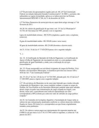 § 2º Os proventos de aposentadoria regidos pelo art. 40, § 8º da Constituição
Federal, na redação dada pela Emenda Constitucional nº. 41/2003, e, portanto, não
submetidos ao regime da paridade, aplica-se os índices previsto na Portaria
Interministerial MPS/MF nº 568, de 31 de dezembro de 2010.

§ 3º Os feitos financeiros da norma prevista no caput deste artigo retroage a 1º de
fevereiro de 2011.

Art.30. Os valores da gratificação de que trata o art. 151 da Lei Municipal nº
14.728, de 8 de março de 1985, passam a ser os seguintes:

I.grau de insalubridade mínimo - R$ 54,50 (cinqüenta e quatro reais e cinqüenta
centavos);

II.grau de insalubridade médio - R$ 109,00 (cento e nove reais);

III.grau de insalubridade máximo -R$ 218,00 (duzentos e dezoito reais).

Art.31. O Art. 16 da Lei nº 17.626/2010 passa a ter a seguinte redação:

"(...)

Art. 16. A Gratificação de Operador de Folha de Pagamento e a Gratificação de
Apoio à Folha de Pagamento são incompatíveis entre si e com qualquer outra
gratificação de igual finalidade e, ainda, com a realização de serviços
extraordinários."

Art. 32 -Ficam assegurados aos servidores ocupantes de cargos de Prefeito, Vice-
Prefeito e de Secretários Municipais, os benefícios previstos nos incisos VIII e
XVII do Art. 7º da Constituição Federal."

Art. 33 -O § 2º do Art. 128 da Lei nº 14.728/1985, alterado pelo Art. 63 da Lei nº
17.108/2005, passa a vigorar com a seguinte redação:
...
§ 2º -Os servidores do Município ou de outro ente federado que o tenha colocado
a disposição do Município e que, nessa condição venham a ocupar os cargos de
Prefeito, de Vice-Prefeito ou de Secretário Municipal, poderão optar pelo subsídio
desses cargos ou pelas suas remunerações do cargo ocupado na origem, com
direito, nesse caso, a perceberem uma verba de representação em valor
correspondente a 80% (oitenta por cento) do valor do subsídio do cargo político
ocupado."

Art.34. As Comissões de Licitações, Inquérito e Acumulação de Cargos terão os
valores de suas remunerações atualizados conforme os valores atuais dos símbolos
fixados no Anexo XX desta Lei e correspondem aos que foram originalmente
tomados como parâmetro.

Art.35. Os valores a serem pagos aos representantes do segmento popular nas
COMULs de que trata a Lei nº 16.113/1995 serão os seguintes, a contar de 1º de
janeiro de 2011:
 