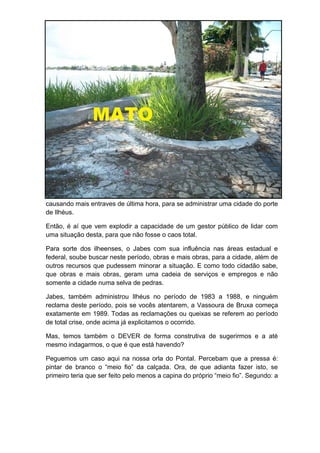 causando mais entraves de última hora, para se administrar uma cidade do porte
de Ilhéus.

Então, é aí que vem explodir a capacidade de um gestor público de lidar com
uma situação desta, para que não fosse o caos total.

Para sorte dos ilheenses, o Jabes com sua influência nas áreas estadual e
federal, soube buscar neste período, obras e mais obras, para a cidade, além de
outros recursos que pudessem minorar a situação. E como todo cidadão sabe,
que obras e mais obras, geram uma cadeia de serviços e empregos e não
somente a cidade numa selva de pedras.

Jabes, também administrou Ilhéus no período de 1983 a 1988, e ninguém
reclama deste período, pois se vocês atentarem, a Vassoura de Bruxa começa
exatamente em 1989. Todas as reclamações ou queixas se referem ao período
de total crise, onde acima já explicitamos o ocorrido.

Mas, temos também o DEVER de forma construtiva de sugerirmos e a até
mesmo indagarmos, o que é que está havendo?

Peguemos um caso aqui na nossa orla do Pontal. Percebam que a pressa é:
pintar de branco o “meio fio” da calçada. Ora, de que adianta fazer isto, se
primeiro teria que ser feito pelo menos a capina do próprio “meio fio”. Segundo: a
 