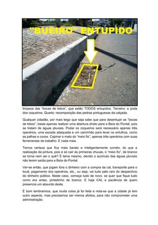 limpeza das “bocas de lobos”, que estão TODOS entupidos. Terceiro: a poda
dos coqueiros. Quarto: recomposição das pedras portuguesas da calçada.

Qualquer cidadão, por mais leigo que seja sabe que para desentupir as “bocas
de lobos”, basta apenas realizar uma abertura direto para a Baía do Pontal, pois
se tratam de águas pluviais. Podar os coqueiros será necessário apenas três
operários, uma escada adequada e um caminhão para levar os entulhos, como
as palhas e cocos. Capinar o mato do “meio fio”, apenas três operários com suas
ferramentas de trabalho. E nada mais.

Temos certeza que fica mais barato e inteligentemente correto, do que a
realização da pintura, pois é só cair às primeiras chuvas, o “meio fio”, de branco
se torna nem sei o quê? É lama mesmo, devido o acúmulo das águas pluviais
não terem saída para a Baía do Pontal.

Ver-se então, que jogam fora o dinheiro com a compra da cal, transporte para o
local, pagamento dos operários, etc., ou seja, vai tudo pelo raro do desperdício
do dinheiro público. Neste caso, começa tudo de novo, se quer que fique tudo
como era antes, pintadinho de branco. E haja CAL e paciência de quem
presencia um absurdo deste.

É bom lembrarmos, que muita coisa já foi feita e nota-se que a cidade já tem
outro aspecto, mas precisamos ser menos afoitos, para não comprometer uma
administração.
 