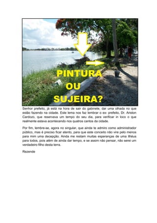 Senhor prefeito, já está na hora de sair do gabinete, dar uma olhada no que
estão fazendo na cidade. Este lema nos faz lembrar o ex- prefeito, Dr. Ariston
Cardozo, que reservava um tempo do seu dia, para verificar in loco o que
realmente estava acontecendo nos quatros cantos da cidade.

Por fim, lembre-se, agora no singular, que ainda te admiro como administrador
público, mas é preciso ficar atento, para que este conceito não vire pelo menos
para mim uma decepção. Ainda me restam muitas esperanças de uma Ilhéus
para todos, pois além de ainda dar tempo, e se assim não pensar, não serei um
verdadeiro filho desta terra.

Rezende
 