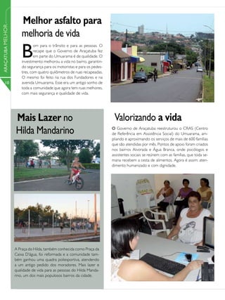 Melhor asfalto para
ARAÇATUBA MELHOR




                       melhoria de vida
                       B
                               om para o trânsito e para as pessoas. O
                               recape que o Governo de Araçatuba fez
                               em parte do Umuarama é de qualidade. O
                       investimento melhorou a vida no bairro, garantin-
                       do segurança para os motoristas e para os pedes-
                       tres, com quatro quilômetros de ruas recapeadas.
                       O mesmo foi feito na rua dos Fundadores e na
      10               avenida Umuarama. Esse era um antigo sonho de
                       toda a comunidade que agora tem ruas melhores,
                       com mais segurança e qualidade de vida.




                   Mais Lazer no                                            Valorizando a vida
                   Hilda Mandarino                                         O Governo de Araçatuba reestruturou o CRAS (Centro
                                                                           de Referência em Assistência Social) do Umuarama, am-
                                                                           pliando e aproximando os serviços de mais de 600 famílias
                                                                           que são atendidas por mês. Pontos de apoio foram criados
                                                                           nos bairros Alvorada e Água Branca, onde psicólogos e
                                                                           assistentes sociais se reúnem com as famílias, que toda se-
                                                                           mana recebem a cesta de alimentos. Agora é assim: aten-
                                                                           dimento humanizado e com dignidade.




                   A Praça do Hilda, também conhecida como Praça da
                   Caixa D’água, foi reformada e a comunidade tam-
                   bém ganhou uma quadra poliesportiva, atendendo
                   a um antigo pedido dos moradores. Mais lazer e
                   qualidade de vida para as pessoas do Hilda Manda-
                   rino, um dos mais populosos bairros da cidade.
 