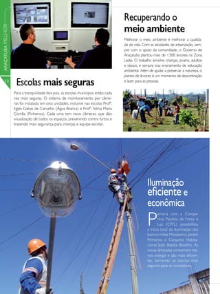 Recuperando o
                                                                                      meio ambiente
ARAÇATUBA MELHOR




                                                                                      Melhorar o meio ambiente é melhorar a qualida-
                                                                                      de de vida. Com as atividades de arborização, sem-
                                                                                      pre com o apoio da comunidade, o Governo de
                                                                                      Araçatuba plantou mais de 1.500 árvores na Zona
                                                                                      Leste. O trabalho envolve crianças, jovens, adultos
                                                                                      e idosos, e sempre traz ensinamento de educação
                                                                                      ambiental. Além de ajudar a preservar a natureza, o
                                                                                      plantio de árvores é um momento de descontração
      12
                    Escolas mais seguras                                              e lazer para as pessoas.

                   Para a tranquilidade dos pais, as escolas municipais estão cada
                   vez mais seguras. O sistema de monitoramento por câme-
                   ras foi instalado em oito unidades, inclusive nas escolas Profª.
                   Egles Gabas de Carvalho (Água Branca) e Profª. Sônia Maria
                   Corrêa (Pinheiros). Cada uma tem nove câmeras, que dão
                   visualização de todos os espaços, prevenindo contra furtos e
                   trazendo mais segurança para crianças e equipe escolar.




                                                                                                     Iluminação
                                                                                                     eficiente e
                                                                                                     econômica
                                                                                                     P
                                                                                                           arceria com a Compa-
                                                                                                           nhia Paulista de Força e
                                                                                                           Luz (CPFL) possibilitou
                                                                                                     a troca total da iluminação dos
                                                                                                     bairros Hilda Mandarino, Jardim
                                                                                                     Pinheiros e Conjunto Habita-
                                                                                                     cional João Batista Botelho. As
                                                                                                     novas lâmpadas consomem me-
                                                                                                     nos energia e são mais eficien-
                                                                                                     tes, tornando os bairros mais
                                                                                                     seguros para os moradores.
 