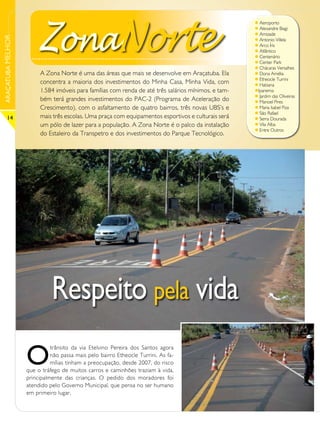 ZonaNorte
                                                                                                     l Aeroporto
                                                                                                     l Alexandre Biagi
                                                                                                     l Amizade
ARAÇATUBA MELHOR



                                                                                                     l Antonio Villela
                                                                                                     l Arco Íris
                                                                                                     l Atlântico
                                                                                                     l Centenário
                                                                                                     l Center Park
                                                                                                     l Chácaras Versalhes
                        A Zona Norte é uma das áreas que mais se desenvolve em Araçatuba. Ela        l Dona Amélia
                                                                                                     l Etheocle Turrini
                        concentra a maioria dos investimentos do Minha Casa, Minha Vida, com         l Habiana
                        1.584 imóveis para famílias com renda de até três salários mínimos, e tam-   lIpanema
                                                                                                     l Jardim das Oliveiras
                        bém terá grandes investimentos do PAC-2 (Programa de Aceleração do           l Manoel Pires
                        Crescimento), com o asfaltamento de quatro bairros, três novas UBS’s e       l Maria Isabel Piza
                                                                                                     l São Rafael
      14                mais três escolas. Uma praça com equipamentos esportivos e culturais será    l Serra Dourada
                        um pólo de lazer para a população. A Zona Norte é o palco da instalação      l Vila Alba
                                                                                                     l Entre Outros
                        do Estaleiro da Transpetro e dos investimentos do Parque Tecnológico.




                             Respeito pela vida
                   O
                             trânsito da via Etelvino Pereira dos Santos agora
                             não passa mais pelo bairro Etheocle Turrini. As fa-
                             mílias tinham a preocupação, desde 2007, do risco
                   que o tráfego de muitos carros e caminhões traziam à vida,
                   principalmente das crianças. O pedido dos moradores foi
                   atendido pelo Governo Municipal, que pensa no ser humano
                   em primeiro lugar.
 