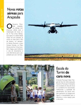 Novas rotas
ARAÇATUBA MELHOR




                    aéreas para
                    Araçatuba

                   O
                              Governo Muni-
                              cipal    estabele-
                              ceu diálogo com
      16           empresas aéreas para a
                   implantação de novas ro-
                   tas. A Trip Linhas Aéreas,
                   que opera na cidade desde
                   março do ano passado, já
                   iniciou os vôos para o Rio
                   de Janeiro, no aeropor-
                   to Santos Dumont, e para
                   Campo Grande, no Mato
                   Grosso do Sul. A Azul tam-
                   bém chegou, para melhorar
                   a vida de empresários e
                   criar alternativas para a po-
                   pulação que usa o serviço.




                                                   Escola do
                                                   Turrini de
                                                   cara nova
                                                   A Escola Municipal Helen Mar-
                                                   got de Assis foi reformada pelo
                                                   Governo Municipal. O berçário
                                                   era inundado em dias de chuva
                                                   e o problema foi solucionado,
                                                   melhorando a qualidade do
                                                   atendimento. Os alunos tam-
                                                   bém ganharam um playground.
                                                   Agora é tranqüilidade para o
                                                   descanso, e novo espaço para
                                                   a educação.
 