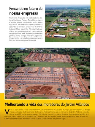 Pensando no futuro de




                                                                                                                        MAIS HUMANA E JUSTA
      nossas empresas
      Finalmente Araçatuba está cadastrada no Sis-
      tema Paulista de Parques Tecnológicos. Agora
      é possível receber investimentos e abrir incen-
      tivos fiscais, fortalecendo o desenvolvimento e
      apoiando as empresas. Duas áreas do Distrito
      Industrial Maria Isabel Piza Almeida Prado ga-
      nharão um complexo que terá como priorida-
      des pesquisas nas áreas de desenvolvimento em
                                                                                                                        17
      genética animal, energias renováveis, agroindús-
      tria alimentícia e produção sucroalcooleira, com
      foco em biocombustíveis e bioenergia.




Melhorando a vida dos moradores do Jardim Atlântico
V
        iver na Zona Norte vai ser cada vez melhor. Os investimentos do Governo Municipal, por meio do PAC-2 (Progra-
        ma de Aceleração do Crescimento, do Governo Federal), levarão até os moradores do Jardim Atlântico a constru-
        ção de uma UBS e uma nova escola para 230 crianças com até cinco anos de idade. A comunidade também terá
mais lazer com a construção da Praça do PAC, uma área que terá esporte, saúde, educação e cultura, além de mais um
Centro de Referência em Assistência Social, o CRAS. O ser humano em primeiro lugar.
 