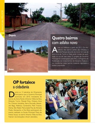 ARAÇATUBA MELHOR




      18           Depois
                                                                       Quatro bairros
                                                                       com asfalto novo
                                                                       A
                                                                               vida vai melhorar a partir de 2011. Os mo-
                                                                               radores dos bairros Jardim das Oliveiras e
                                                                               Verde Parque deixarão de morar em ruas de
                                                                       terra e os do Turrini e Vilela terão recape de quali-
                                                                       dade na rua de suas casas. O projeto do Governo
                                                                       Municipal foi contemplado pelo PAC-2 (Programa de
                                                                       Aceleração do Crescimento) do Governo Federal e
                                                                       vai transformar estes bairros, trazendo dignidade e
                                                                       saúde à população.

                   Antes




                         OP fortalece
                         a cidadania
                   D
                             entre as 13 plenárias do Orçamento
                             Participativo que o Governo Municipal
                             promoveu em 2010, moradores de
                   bairros da Zona Norte (Antonio Villela da Silva,
                   Etheocle Turrini, Manoel Pires, Chácara Arco
                   Íris, Chácara Versalhes, Serra Dourada, Alexan-
                   dre Biagi, Atlântico, Centenário, Petit Trianon,
                   Etemp, São Rafael, Maria Izabel Piza de Almeida
                   Prado, Aeroporto, e Vila Alba) participaram do
                   evento realizado na Escola Municipal Maria de
                   Freitas Souza, no bairro Antonio Vilela da Silva.
                   Fizeram reivindicações e foram atendidos.
 