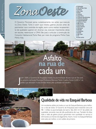 ZonaOeste
                                                                                                     l Aclimação
                                                                                                     l Alto da Boa Vista
                                                                                                     l América
                                                                                                     l Boa Vista
ARAÇATUBA MELHOR




                                                                                                     l Brasil
                                                                                                     l Carazza
                                                                                                     l Casa Nova
                                                                                                     l Chácaras Bandeirantes
                                                                                                     l Chácaras Sossêgo
                                                                                                     l Ezequiel Barbosa
                   O Governo Municipal pensa cuidadosamente nas ações que executa                    l Jardim do Trevo
                                                                                                     l Mão Divina
                   na Zona Oeste. Tanto é assim que instalou galerias pluviais antes de              l Monte Carlo
                                                                                                     l Novo Paraíso
                   pavimentar ruas e avenidas da região, assim como realizar recapeamen-             l Palmeiras
                   to de qualidade superior em diversas vias, executar importantes obras             l Planalto
                                                                                                     l Presidente
                   em escolas, reestruturar o CRAS São José, e articular a construção do             l Rosele
                                                                                                     l São José
      20           Conjunto Habitacional Porto Real, por meio do programa Minha Casa                 l TV
                   Minha Vida.                                                                       l Entre outros




                                                        Asfalto
                                                  na rua de
                                                  cada um
                       J
                          á em 2009, o Governo de Araçatuba investiu na pavimentação de seis ruas do São José,
                          no entorno da Escola Municipal Professora Ramona Martin Coelho. Foram 5.200 m2 de
                          asfalto que deixaram muitas famílias felizes pela qualidade do trabalho.




                                                     Qualidade de vida no Ezequiel Barbosa
                                                     Um excelente asfalto em todas as ruas do Ezequiel Barbosa, para melho-
                                                     rar a vida de todos. O Governo de Araçatuba está investindo cerca de
                                                     R$ 1 milhão na pavimentação do bairro. São 20,5 mil m2 de asfalto de
                                                     qualidade, somando mais de três quilômetros de ruas. Também foi feita
                                                     toda a rede de galeria pluvial, garantindo mais qualidade no serviço e
                                                     eliminando as chances de alagamento. Assim, morar no Ezequiel Barbosa
                                                     está cada vez melhor, e com asfalto de primeira.
 
