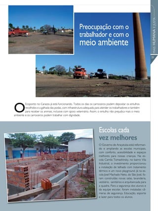 MAIS HUMANA E JUSTA
                                                        Preocupação com o
                                                        trabalhador e com o
                                                        meio ambiente
                                                                                                                     21




O
         Ecoponto no Carazza já está funcionando. Todos os dias os carroceiros podem depositar os entulhos
         recolhidos e a galhada das podas, com infraestrutura adequada para atender os trabalhadores e também
         para receber os animais, inclusive com apoio veterinário. Assim, o entulho não prejudica mais o meio
ambiente e os carroceiros podem trabalhar com dignidade.




                                                                         Escolas cada
                                                                         vez melhores
                                                                         O Governo de Araçatuba está reforman-
                                                                         do e ampliando as escolas municipais,
                                                                         com conforto, acessibilidade e espaços
                                                                         melhores para nossas crianças. Na es-
                                                                         cola Camila Tomashinsky, no bairro Vila
                                                                         Industrial, o investimento proporcionou
                                                                         a instalação de telhado com tratamento
                                                                         térmico e um novo playground. Já na es-
                                                                         cola José Machado Neto, do São José, fo-
                                                                         ram construídas novas salas, lavanderia,
                                                                         vestiário, sanitários e arquibancada para
                                                                         a quadra. Para a segurança dos alunos e
                                                                         da equipe escolar, foram instaladas câ-
                                                                         meras de segurança. Educação, esporte
                                                                         e lazer para todos os alunos.
 