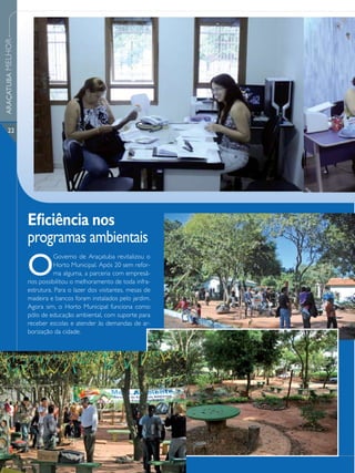 ARAÇATUBA MELHOR




      22




                   Eficiência nos
                   programas ambientais
                   O
                              Governo de Araçatuba revitalizou o
                              Horto Municipal. Após 20 sem refor-
                              ma alguma, a parceria com empresá-
                   rios possibilitou o melhoramento de toda infra-
                   estrutura. Para o lazer dos visitantes, mesas de
                   madeira e bancos foram instalados pelo jardim.
                   Agora sim, o Horto Municipal funciona como
                   pólo de educação ambiental, com suporte para
                   receber escolas e atender às demandas de ar-
                   borização da cidade.
 