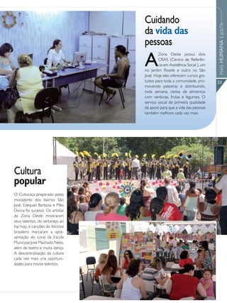 Cuidando




                                                                            MAIS HUMANA E JUSTA
                                  da vida das
                                  pessoas
                                  A
                                          Zona Oeste possui dois
                                          CRAS (Centro de Referên-
                                          cia em Assistência Social ), um
                                  no Jardim Rosele e outro no São
                                  José. Hoje eles oferecem cursos gra-
                                  tuitos para toda a comunidade, pro-       23
                                  movendo palestras e distribuindo,
                                  toda semana, cestas de alimentos
                                  com verduras, frutas e legumes. O
                                  serviço social de primeira qualidade
                                  dá apoio para que a vida das pessoas
                                  também melhore cada vez mais.




Cultura
popular
O Culturaça preparado pelos
moradores dos bairros São
José, Ezequiel Barbosa e Mão
Divina foi sucesso. Os artistas
da Zona Oeste mostraram
seus talentos, do sertanejo ao
hip hop, e canções do folclore
brasileiro marcaram a apre-
sentação do coral da Escola
Municipal José Machado Neto,
além de teatro e muita dança.
A descentralização da cultura
cada vez mais cria oportuni-
dades para novos talentos.
 
