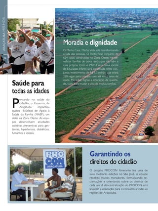 ARAÇATUBA MELHOR




                                                      Moradia e dignidade
                                                      O Minha Casa, Minha Vida está transformando
                                                      a vida das pessoas. O Porto Real, conjunto de
      24                                              624 casas construídas na Zona Oeste, vai be-
                                                      neficiar famílias de baixa renda que não têm a
                                                      casa própria. Com o PAC-2 uma nova escola
                                                      de Educação Infantil será construída neste con-
                                                      junto, investimento de R$ 1,3 milhão que criará
                                                      230 vagas para crianças com até cinco anos de
                                                      idade. Moradias dignas e educação de qualida-
                   Saúde para                         de, tudo para mudar a vida de muitas famílias.

                   todas as idades
                   P
                          ensando na saúde do
                          cidadão, o Governo de
                          Araçatuba     implantou
                   quatro Núcleos de Apoio à
                   Saúde da Família (NASF), um
                   deles na Zona Oeste. As equi-
                   pes desenvolvem atividades
                   coletivas preventivas para ges-
                   tantes, hipertensos, diabéticos,
                   fumantes e idosos.




                                                                            Garantindo os
                                                                            direitos do cidadão
                                                                            O projeto PROCON Itinerante fez uma de
                                                                            suas melhores edições no São José. A equipe
                                                                            recebeu muitos moradores, formalizando re-
                                                                            clamações e orientando sobre os direitos de
                                                                            cada um. A descentralização do PROCON está
                                                                            levando a educação para o consumo a todas as
                                                                            regiões de Araçatuba.
 