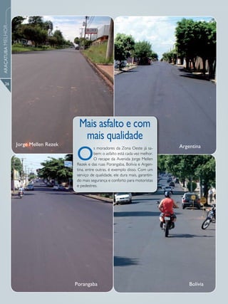 ARAÇATUBA MELHOR




      26




                                         Mais asfalto e com
                                          mais qualidade
                   Jorge Mellen Rezek

                                        O
                                                   s moradores da Zona Oeste já sa-       Argentina
                                                   bem: o asfalto está cada vez melhor.
                                                   O recape da Avenida Jorge Mellen
                                        Rezek e das ruas Porangaba, Bolívia e Argen-
                                        tina, entre outras, é exemplo disso. Com um
                                        serviço de qualidade, ele dura mais, garantin-
                                        do mais segurança e conforto para motoristas
                                        e pedestres.




                                        Porangaba                                             Bolívia
 