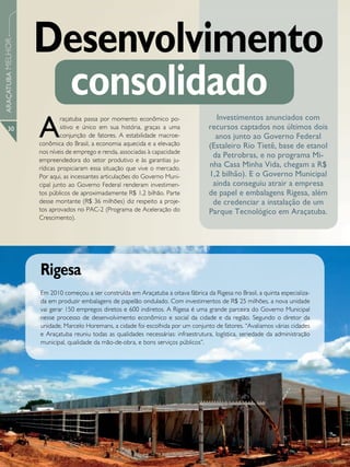 Desenvolvimento
ARAÇATUBA MELHOR




                    consolidado
                   A
                            raçatuba passa por momento econômico po-                  Investimentos anunciados com
      30                    sitivo e único em sua história, graças a uma            recursos captados nos últimos dois
                            conjunção de fatores. A estabilidade macroe-              anos junto ao Governo Federal
                   conômica do Brasil, a economia aquecida e a elevação             (Estaleiro Rio Tietê, base de etanol
                   nos níveis de emprego e renda, associadas à capacidade
                                                                                     da Petrobras, e no programa Mi-
                   empreendedora do setor produtivo e às garantias ju-
                   rídicas propiciaram essa situação que vive o mercado.
                                                                                    nha Casa Minha Vida, chegam a R$
                   Por aqui, as incessantes articulações do Governo Muni-           1,2 bilhão). E o Governo Municipal
                   cipal junto ao Governo Federal renderam investimen-               ainda conseguiu atrair a empresa
                   tos públicos de aproximadamente R$ 1,2 bilhão. Parte             de papel e embalagens Rigesa, além
                   desse montante (R$ 36 milhões) diz respeito a proje-              de credenciar a instalação de um
                   tos aprovados no PAC-2 (Programa de Aceleração do                Parque Tecnológico em Araçatuba.
                   Crescimento).




                   Rigesa
                   Em 2010 começou a ser construída em Araçatuba a oitava fábrica da Rigesa no Brasil, a quinta especializa-
                   da em produzir embalagens de papelão ondulado. Com investimentos de R$ 25 milhões, a nova unidade
                   vai gerar 150 empregos diretos e 600 indiretos. A Rigesa é uma grande parceira do Governo Municipal
                   nesse processo de desenvolvimento econômico e social da cidade e da região. Segundo o diretor da
                   unidade, Marcelo Horemans, a cidade foi escolhida por um conjunto de fatores. “Avaliamos várias cidades
                   e Araçatuba reuniu todas as qualidades necessárias: infraestrutura, logística, seriedade da administração
                   municipal, qualidade da mão-de-obra, e bons serviços públicos”.
 