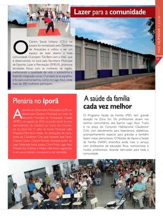 Lazer para a comunidade




                                                                                                                     MAIS HUMANA E JUSTA
O
               Centro Social Urbano (CSU) no
               Jussara foi revitalizado pelo Governo
               de Araçatuba e voltou a ser um
               espaço de lazer aberto a toda
comunidade. O projeto “De Bem com a Vida”, que
                                                                                                                     33
é desenvolvido no local pela Secretaria Municipal
de Esporte, Lazer e Recreação (SMELR), promove
atividades físicas com as mulheres da região,
melhorando a qualidade de vida, a autoestima e
fazendo integração social. O projeto já se espalhou
e foi para outros bairros, como no Lago Azul, onde
mais de 200 mulheres participam.




Plenária no Iporã                                            A saúde da família
                                                             cada vez melhor
A
        plenária do Orçamento Participativo (OP) re-
        alizado pelo Governo Municipal, por meio da          O Programa Saúde da Família (PSF) tem grande
        Secretaria Municipal de Participação Cidadã          atuação na Zona Sul. Os profissionais atuam nos
(SMPC), em agosto de 2010, no Jardim Iporã, foi uma          centros comunitários dos bairros Lago Azul, Traitú
demonstração de cidadania por parte dos morado-              e na praça do Conjunto Habitacional Claudionor
res da Zona Sul. O pátio da Escola Municipal Leão            Cinti, com atendimento para hipertensos, diabéticos,
Nogueira Filho ficou lotado. As solicitações de mora-        acompanhamento especial para grávidas e também
dores do Claudionor Cinti, José Passareli, José Saran,       fazem visitas domiciliares. O Núcleo de Apoio à Saúde
Chácara Osaka, Chácara Recreio Alvorada, Jardim do           da Família (NASF) diversifica ainda mais o serviço
Lago, Esplanada, Iporã, Jussara, Ouro Preto, Lago Azul,      com professores de educação física, nutricionistas e
Morada dos Nobres, e Nobre Ville foram registradas           muitos profissionais, levando bem-estar para toda a
e, em pouco tempo, começaram a ser atendidas.                comunidade.
 
