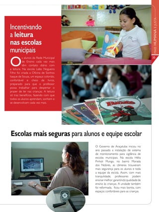 Lazer para a comunidade




                                                                                         MAIS HUMANA E JUSTA
Incentivando
a leitura
nas escolas
municipais
O
           s alunos da Rede Municipal                                                    35
           de Ensino cada vez mais
           têm contato diário com
a leitura. Na escola Leão Nogueira
Filho foi criada a Oficina de Sonhos
Isaque de Souza, um espaço colorido,
confortável e cheio de livros,
preparado para que o professor
possa trabalhar para despertar o
prazer de ler nas crianças. A leitura
só traz benefícios, fazendo com que
todos os alunos aprendam, sonhem e
se desenvolvam cada vez mais.




Escolas mais seguras para alunos e equipe escolar
                                               O Governo de Araçatuba iniciou no
                                               ano passado a instalação de sistema
                                               de monitoramento para vigilância de
                                               escolas municipais. Na escola Hélia
                                               Pinholi Mungo, no bairro Morada
                                               dos Nobres, as câmeras trouxeram
                                               mais segurança para os alunos e toda
                                               a equipe da escola. Assim, com mais
                                               tranquilidade, professores podem
                                               ensinar melhor, garantindo qualidade de
                                               ensino às crianças. A unidade também
                                               foi reformada, ficou mais bonita, com
                                               espaços confortáveis para as crianças.
 
