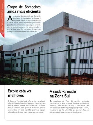 Corpo de Bombeiros
                   ainda mais eficiente
ARAÇATUBA MELHOR




                   A
                           construção da nova sede do Comando
                           do Corpo de Bombeiros no Jussara é
                           um grande avanço na segurança de toda
                   a cidade. Assim, estes importantes profissionais
                   poderão atender com mais rapidez, pois contarão
                   com o posto já existente no bairro Aviação e
                   com a nova sede. Os moradores ficarão mais
                   protegidos, melhorando a qualidade de vida.
       36




                   Escolas cada vez                                           A saúde vai mudar
                   melhores                                                   na Zona Sul
                   O Governo Municipal está reformando e ampliando            Os moradores da Zona Sul também receberão
                   a Escola Municipal Antônio Rodrigues Neto, no Lago         investimentos na área da saúde. O Governo Municipal
                   Azul. A reforma envolve a construção de cinco salas        construirá, com recursos do PAC-2, uma nova UBS
                   de aula, sanitários, dois quiosques e vestiário, criando   (Unidade Básica de Saúde) entre Jardim Iporã e o Jussara,
                   acessibilidade em todo o prédio, garantindo espaços        investimento de R$ 1,4 milhão que diminuirá filas em
                   adequados, onde cada vez é mais prazeroso estudar.         outras unidades e vai melhorar o atendimento.
 