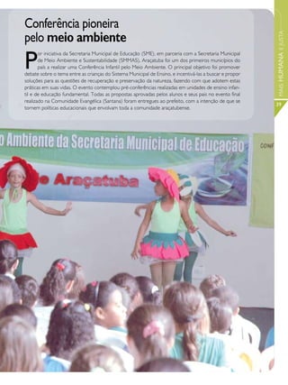 Conferência pioneira
pelo meio ambiente




                                                                                                          MAIS HUMANA E JUSTA
P
       or iniciativa da Secretaria Municipal de Educação (SME), em parceria com a Secretaria Municipal
       de Meio Ambiente e Sustentabilidade (SMMAS), Araçatuba foi um dos primeiros municípios do
       país a realizar uma Conferência Infantil pelo Meio Ambiente. O principal objetivo foi promover
debate sobre o tema entre as crianças do Sistema Municipal de Ensino, e incentivá-las a buscar e propor
soluções para as questões de recuperação e preservação da natureza, fazendo com que adotem estas
práticas em suas vidas. O evento contemplou pré-conferências realizadas em unidades de ensino infan-
til e de educação fundamental. Todas as propostas aprovadas pelos alunos e seus pais no evento final
realizado na Comunidade Evangélica (Santana) foram entregues ao prefeito, com a intenção de que se
                                                                                                          39
tornem políticas educacionais que envolvam toda a comunidade araçatubense.
 