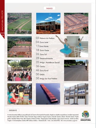 ÍNDICE
ARAÇATUBA MELHOR




      04
                                                                         03 Palavra do Prefeito
                                                                         06 Zona Leste
                                                                         12 Zona Norte
                                                                         18 Zona Oeste
                                                                         26 Zona Sul
                                                                         28 Desenvolvimento
                                                                         35 Artigo - Assistência Social
                                                                         36 Centro
                                                                         46 Zona Rural
                                                                         50 DAEA
                                                                         50 Artigo do Vice Prefeito




                      EXPEDIENTE

                   A revista Araçatuba Melhor é uma publicação do Governo Municipal de Araçatuba, dirigida ao cidadão araçatubense. Jornalista responsável:
                   Marcelo Teixeira (Mtb 29.305). Textos: Fernando Verga, Anderson Augusto Soares e Marcelo Teixeira. Edição: Marcelo Teixeira. Projeto
                   gráfico: Michelan Editora Fotos: Alex Tristante e André Luiz Alves. Diagramação: Eudes Michelan. Capa e layout anúncios: André Luiz Alves.
                   Tiragem: 10 mil exemplares. Gráfica: BRP Gráfica e Editora – Brodowski (SP) – Fone: .(16) 3636-2900. Site: www.aracatuba. sp.gov.br
 