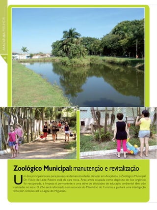 ARAÇATUBA MELHOR




      40




                   Zoológico Municipal: manutenção e revitalização
                   U
                            m dos principais locais para passeios e demais atividades de lazer em Araçatuba, o Zoológico Municipal
                            Dr. Flávio de Leite Ribeiro está de cara nova. Área antes ocupada como depósito de lixo orgânico
                            foi recuperada, a limpeza é permanente e uma série de atividades de educação ambiental têm sido
                   realizadas no local. O Zôo será reformado com recursos do Ministério do Turismo e ganhará uma interligação
                   feita por ciclovias até a Lagoa do Miguelão.
 