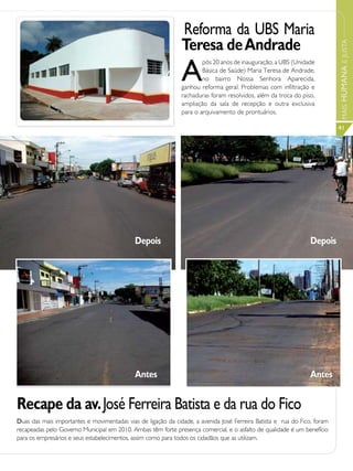 Reforma da UBS Maria
                                                               Teresa de Andrade




                                                                                                                           MAIS HUMANA E JUSTA
                                                               A
                                                                       pós 20 anos de inauguração, a UBS (Unidade
                                                                       Básica de Saúde) Maria Teresa de Andrade,
                                                                       no bairro Nossa Senhora Aparecida,
                                                               ganhou reforma geral. Problemas com infiltração e
                                                               rachaduras foram resolvidos, além da troca do piso,
                                                               ampliação da sala de recepção e outra exclusiva
                                                               para o arquivamento de prontuários.

                                                                                                                           41




                                             Depois                                                              Depois




                                             Antes                                                               Antes


Recape da av. José Ferreira Batista e da rua do Fico
Duas das mais importantes e movimentadas vias de ligação da cidade, a avenida José Ferreira Batista e rua do Fico, foram
recapeadas pelo Governo Municipal em 2010. Ambas têm forte presença comercial, e o asfalto de qualidade é um benefício
para os empresários e seus estabelecimentos, assim como para todos os cidadãos que as utilizam.
 