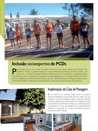 ARAÇATUBA MELHOR




      42




                   Inclusão socioesportiva de PCDs
                   P
                         ela primeira vez em sua história, Araçatuba conta com uma equipe esportiva de Pessoas Com
                         Deficiência (PCDs). Os atletas treinam em várias modalidades (arremesso de dardo, de disco, 100
                         metros etc.), no Estádio Municipal Adhemar de Barros, e já em sua estréia em competições oficiais,
                   surpreenderam com a conquista de 14 medalhas nos Jogos Regionais e uma nos Jogos Abertos do Interior.
                   Esse é o resultado da iniciativa da Administração, que, por meio da Secretaria Municipal de Esporte, Lazer
                   e Recreação (SMELR), desenvolve o projeto Esporte e Vida promovendo inclusão socioesportiva.



                                                                     Implantação da Casa de Passagem
                                                                     O ser humano em primeiro lugar. Assim o Governo
                                                                     Municipal estabelece as prioridades de suas ações. Por isso,
                                                                     implantou a Casa de Passagem, espaço criado para atender
                                                                     crianças e adolescentes que estiverem em situação de risco e
                                                                     necessitando de acolhimento imediato, em caráter provisório
                                                                     e emergencial. A Casa de Passagem tem capacidade para
                                                                     atender 16 crianças de 2 a 17 anos, de ambos os sexos, e
                                                                     funciona no bairro Paraíso.
 