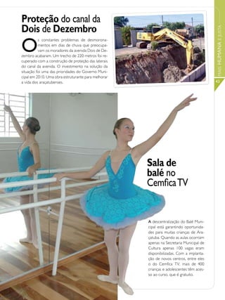 Proteção do canal da
Dois de Dezembro




                                                                                         MAIS HUMANA E JUSTA
O
          s constantes problemas de desmorona-
          mentos em dias de chuva que preocupa-
          vam os moradores da avenida Dois de De-
zembro acabaram. Um trecho de 220 metros foi re-
cuperado com a construção de proteção das laterais
do canal da avenida. O investimento na solução da
situação foi uma das prioridades do Governo Muni-
cipal em 2010. Uma obra estruturante para melhorar
a vida dos araçatubenses.                                                                43




                                                     Sala de
                                                     balé no
                                                     Cemfica TV


                                                     A descentralização do Balé Muni-
                                                     cipal está garantindo oportunida-
                                                     des para muitas crianças de Ara-
                                                     çatuba. Quando as aulas ocorriam
                                                     apenas na Secretaria Municipal de
                                                     Cultura apenas 100 vagas eram
                                                     disponibilizadas. Com a implanta-
                                                     ção de novos centros, entre eles
                                                     o do Cemfica TV, mais de 400
                                                     crianças e adolescentes têm aces-
                                                     so ao curso, que é gratuito.
 