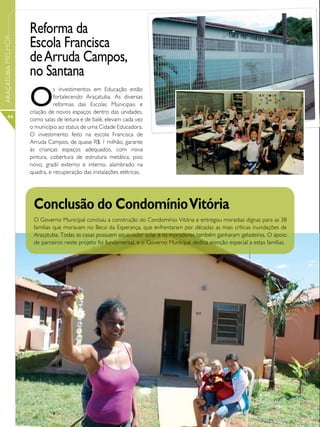 Reforma da
                   Escola Francisca
ARAÇATUBA MELHOR




                   de Arruda Campos,
                   no Santana
                   O
                             s investimentos em Educação estão
                             fortalecendo Araçatuba. As diversas
                             reformas das Escolas Municipais e
                   criação de novos espaços dentro das unidades,
      44           como salas de leitura e de balé, elevam cada vez
                   o município ao status de uma Cidade Educadora.
                   O investimento feito na escola Francisca de
                   Arruda Campos, de quase R$ 1 milhão, garante
                   às crianças espaços adequados, com nova
                   pintura, cobertura de estrutura metálica, piso
                   novo, gradil externo e interno, alambrado na
                   quadra, e recuperação das instalações elétricas.




                    Conclusão do Condomínio Vitória
                    O Governo Municipal concluiu a construção do Condomínio Vitória e entregou moradias dignas para as 38
                    famílias que moravam no Beco da Esperança, que enfrentaram por décadas as mais críticas inundações de
                    Araçatuba. Todas as casas possuem aquecedor solar e os moradores também ganharam geladeiras. O apoio
                    de parceiros neste projeto foi fundamental, e o Governo Municipal dedica atenção especial a estas famílias.
 