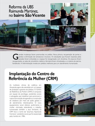 Reforma da UBS
Raimunda Martinez,




                                                                                                          MAIS HUMANA E JUSTA
no bairro São Vicente


                                                                                                          45




    G
              randes mudanças foram promovidas no prédio. Nova pintura, recuperação de portas e
              janelas e eliminação de rachaduras e buracos. As tubulações que ficavam expostas pelas
              paredes foram embutidas e o espaço foi reorganizado com divisórias. Os arquivos foram
    reorganizados, as salas de consultório médico e farmácia foram climatizadas, e o sistema de alarme,
    fortalecido. A Administração investe em prédios melhores para um atendimento humanizado.




Implantação do Centro de
Referência da Mulher (CRM)
As mulheres vítimas de violência em
Araçatuba agora são atendidas em um espaço
de proteção e garantia de direitos. O Centro
de Referência da Mulher (CRM) é composto
por equipe de psicólogas, assistentes sociais
e advogadas que trabalham para promover a
ruptura da situação de agressão e a construção
da cidadania por meio de ações globais e
de atendimento interdisciplinar. O novo
equipamento social oferece acolhimento à
mulher vitimizada, estendendo o trabalho
humanizado também a seus familiares. O
CRM leva o nome de “Josymary Aparecida
Carranza”, assistente social que foi assassinada
pelo marido em 1986.
 