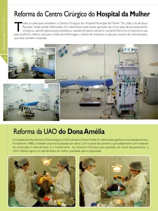 Reforma do Centro Cirúrgico do Hospital da Mulher
ARAÇATUBA MELHOR




                    T
                           odas as salas que compõem o Centro Cirúrgico do Hospital Municipal da Mulher “Dr. João Luís de Jesus
                           Rosseto” estão sendo reformadas. O investimento está sendo aplicado nas cinco salas de procedimentos
                           cirúrgicos, sala de repouso pós-anestésico, sala de pré-parto, berçário, vestiários feminino e masculino, sala
                    para conforto médico, sala para chefia de enfermagem, central de materiais e sala para exame de colonoscopia,
                    que será também ampliada.




      46




                   Reforma da UAO do Dona Amélia
                   A Unidade de Atendimento Odontológico (UAO) do bairro Dona Amélia foi reformada e ganhou novos equipamentos.
                   Fundada em 1988, a unidade nunca havia passado por obras. Com o apoio de parceiros, que colaboraram com materiais
                   de construção e mão-de-obra, e o investimento do Governo Municipal para aquisição de novos equipamentos, a
                   UAO oferece agora um atendimento da melhor qualidade para a população.
 