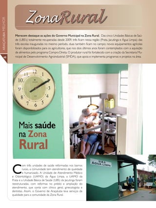 ZonaRural
ARAÇATUBA MELHOR




                     Merecem destaque as ações do Governo Municipal na Zona Rural. Das cinco Unidades Básicas de Saú-
                     de (UBS’s) totalmente recuperadas desde 2009, três ficam nessa região (Prata, Jacutinga e Água Limpa); das
                     três escolas inauguradas no mesmo período, duas também ficam no campo; novos equipamentos agrícolas
                     foram disponibilizados para os agricultores, que nos dois últimos anos foram contemplados com a aquisição
                     de alimentos pelo programa Compra Direta. O produtor rural foi fortalecido com a criação da Secretaria Mu-
      48             nicipal de Desenvolvimento Agroindustrial (SMDA), que apoia e implementa programas e projetos na área.




                        Mais saúde
                        na Zona
                        Rural
                   C
                            om três unidades de saúde reformadas nos bairros
                            rurais, a comunidade tem atendimento de qualidade
                            e humanizado. A Unidade de Atendimento Médico
                   e Odontológico (UAMO) da Água Limpa, a UAMO da
                   Prata e a Unidade Básica de Saúde (UBS) da Jacutinga foram
                   reestruturadas, com reformas no prédio e ampliação do
                   atendimento, que conta com clínico geral, ginecologista e
                   dentistas. Assim, o Governo de Araçatuba leva serviços de
                   qualidade para a comunidade da Zona Rural.
 