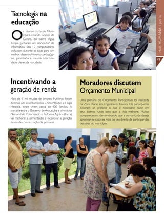 Tecnologia na




                                                                                                                   MAIS HUMANA E JUSTA
educação
O
           s alunos da Escola Muni-
           cipal Fernando Gomes de
           Castro, do bairro Água
Limpa, ganharam um laboratório de
informática. São 10 computadores
utilizados durante as aulas para um
melhor desenvolvimento pedagógi-
co, garantindo a mesma oportuni-                                                                                   49
dade oferecida na cidade.




Incentivando a                                        Moradores discutem
geração de renda                                      Orçamento Municipal
Mais de 7 mil mudas de árvores frutíferas foram       Uma plenária do Orçamento Participativo foi realizada
destinas aos assentamentos Chico Mendes e Hugo        na Zona Rural, em Engenheiro Taveira. Os participantes
Herédia, onde vivem cerca de 400 famílias. A          disseram ao prefeito o que é necessário fazer em
parceria entre o Governo de Araçatuba e o Instituto   seus bairros rurais para que a vida melhore. Muitos
Nacional de Colonização e Reforma Agrária (Incra)     compareceram, demonstrando que a comunidade deseja
vai melhorar a alimentação e incentivar a geração     apropriar-se cadavez mais do seu direito de participar das
de renda com a criação de pomares.                    decisões do município.
 