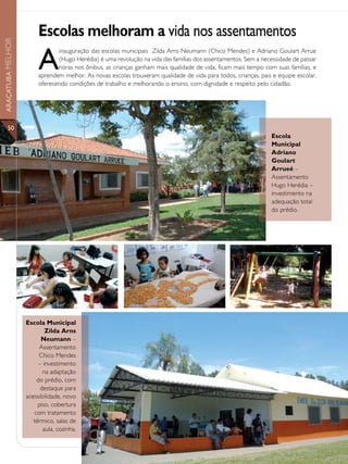 Escolas melhoram a vida nos assentamentos
ARAÇATUBA MELHOR




                        A
                               inauguração das escolas municipais Zilda Arns Neumann (Chico Mendes) e Adriano Goulart Arrue
                               (Hugo Herédia) é uma revolução na vida das famílias dos assentamentos. Sem a necessidade de passar
                               horas nos ônibus, as crianças ganham mais qualidade de vida, ficam mais tempo com suas famílias, e
                        aprendem melhor. As novas escolas trouxeram qualidade de vida para todos, crianças, pais e equipe escolar,
                        oferecendo condições de trabalho e melhorando o ensino, com dignidade e respeito pelo cidadão.




                        (FOTO LEGENDA)
      50
                                                                                                                Escola
                                                                                                                Municipal
                                                                                                                Adriano
                                                                                                                Goulart
                                                                                                                Arrueé –
                                                                                                                Assentamento
                                                                                                                Hugo Herédia –
                                                                                                                investimento na
                                                                                                                adequação total
                                                                                                                do prédio.




                   Escola Municipal
                           Zilda Arns
                         Neumann –
                        Assentamento
                        Chico Mendes
                        – investimento
                          na adaptação
                       do prédio, com
                         destaque para
                   acessibilidade, novo
                        piso, cobertura
                      com tratamento
                      térmico, salas de
                          aula, cozinha.
 