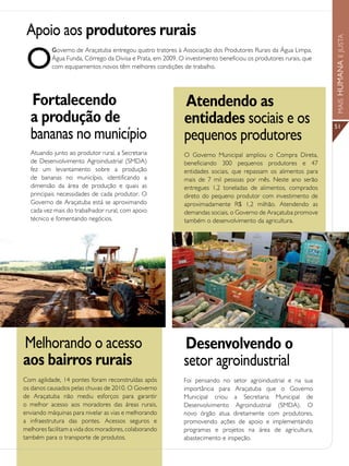 Apoio aos produtores rurais




                                                                                                                 MAIS HUMANA E JUSTA
 O
           Governo de Araçatuba entregou quatro tratores à Associação dos Produtores Rurais da Água Limpa,
           Água Funda, Córrego da Divisa e Prata, em 2009. O investimento beneficiou os produtores rurais, que
           com equipamentos novos têm melhores condições de trabalho.




  Fortalecendo                                               Atendendo as
  a produção de                                              entidades sociais e os                              51
  bananas no município                                       pequenos produtores
  Atuando junto ao produtor rural, a Secretaria              O Governo Municipal ampliou o Compra Direta,
  de Desenvolvimento Agroindustrial (SMDA)                   beneficiando 300 pequenos produtores e 47
  fez um levantamento sobre a produção                       entidades sociais, que repassam os alimentos para
  de bananas no município, identificando a                   mais de 7 mil pessoas por mês. Neste ano serão
  dimensão da área de produção e quais as                    entregues 1,2 toneladas de alimentos, comprados
  principais necessidades de cada produtor. O                direto do pequeno produtor com investimento de
  Governo de Araçatuba está se aproximando                   aproximadamente R$ 1,2 milhão. Atendendo as
  cada vez mais do trabalhador rural, com apoio              demandas sociais, o Governo de Araçatuba promove
  técnico e fomentando negócios.                             também o desenvolvimento da agricultura.




Melhorando o acesso                                          Desenvolvendo o
aos bairros rurais                                           setor agroindustrial
Com agilidade, 14 pontes foram reconstruídas após            Foi pensando no setor agroindustrial e na sua
os danos causados pelas chuvas de 2010. O Governo            importância para Araçatuba que o Governo
de Araçatuba não mediu esforços para garantir                Municipal criou a Secretaria Municipal de
o melhor acesso aos moradores das áreas rurais,              Desenvolvimento Agroindustrial (SMDA). O
enviando máquinas para nivelar as vias e melhorando          novo órgão atua diretamente com produtores,
a infraestrutura das pontes. Acessos seguros e               promovendo ações de apoio e implementando
melhores facilitam a vida dos moradores, colaborando         programas e projetos na área de agricultura,
também para o transporte de produtos.                        abastecimento e inspeção.
 