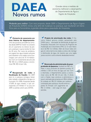 DAEA                                                        Grandes obras e medidas de
                                                                               economia melhoram o desempenho
ARAÇATUBA MELHOR



                                                                                  do Departamento de Água e

                      Novos rumos                                                    Esgoto de Araçatuba



                   Mudando para melhor. Com essa proposta, desde 2009 o Departamento de Água e Esgoto
                   de Araçatuba (DAEA) iniciou uma série de mudanças na autarquia, que resultaram em bene-
                   fícios para os funcionários, e grandes obras para a população de Araçatuba.

      52

                   a     Conserto de vazamento em            a     Projeto de setorização das redes. O Go-
                                                             verno Federal aprovou projeto apresentado pelo
                   área interna do departamento.
                   Uma das primeiras providências toma-      DAEA para s etorização da distribuição de água em
                   das desde 2009 foi investir no conserto   Araçatuba, financiado com recursos do Programa de
                   de um vazamento no interior da pró-       Aceleração do Crescimento (PAC-2). O valor libera-
                   pria autarquia e que já existia há mais   do é de R$ 15,3 milhões. Além de trocar redes anti-
                   de 20 anos. Por causa do problema,        gas em vários bairros da cidade, as obras vão interligar
                   era jogada fora água tratada suficiente   a distribuição de água, de maneira que uma região
                   para abastecer uma cidade como Gua-       possa socorrer outra evitando desabastecimentos.
                   rarapes, com cerca de 35 mil habitan-
                   tes. Com um investimento de cerca de
                   R$ 100 mil, o DAEA passou a econo-
                   mizar R$ 180 mil por mês.                 a     Retomada da administração do poço
                                                             profundo do Ipanema. Avaliado em R$ 5 mi-
                                                             lhões, o poço profundo do Ipanema produz 10
                                                             milhões e 350 mil litros de água por dia. Com
                   a    Recuperação de redes e
                   fiscalização de fraudes. De 2009
                                                             a retomada, o Departamento passou a econo-
                                                             mizar cerca de R$ 160 mil por mês. A dívida
                   para cá, a autarquia conseguiu baixar     com a Haztec (que construiu e administrava o
                   pela metade o desperdício de água no      poço), estimada pela empresa em R$ 6 milhões,
                   município. Em 2006, Araçatuba perdia      foi avaliada em R$ 2,9 milhões por auditoria
                   37,50% da água tratada, o que cor-        contratada pela autarquia. Acordo entre as
                   respondia a 8 milhões m3 ao ano; em       partes foi firmado com pagamento de
                   2009, as perdas caíram para 20,95%.       R$ 1,5 milhão – valor pago em duas
                                                             parcelas.
 