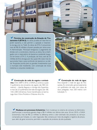 MAIS HUMANA E JUSTA
                                                                                                          53
a     Término da construção da Estação de Tra-
tamento-3 (ETA-3). As obras já estão em fase final no
Jardim Ipanema, e vão permitir a captação e tratamen-
to da água do rio Tietê. As obras da ETA-3 consumiram
mais de R$ 20 milhões e ficaram paradas por vários anos.
A Administração Municipal renegociou o pagamento de
dívidas com a construtora, retomou as obras, fez a interli-
gação com o reservatório do Ipanema e pretende inaugu-
rar em breve a ETA 3. A produção, de início, será de 24
milhões de litros de água por dia, quase três vezes mais do
que produz hoje o poço profundo do Ipanema e vai dei-
xar Araçatuba pronta para os grandes investimentos que
o município está recebendo, com construção de novas
indústrias e conjuntos residenciais.




a     Construção de rede de esgoto e emissá-
rios. Entre 2009 e 2010, o DAEA já construiu quase
                                                                 a    Construção de rede de água.
                                                                 Para expandir a rede de água de Ara-
4 quilômetros de emissários de esgoto (de 400 milí-              çatuba, foi construído aproximadamente
metros) – ribeirão Baguaçu e córrego dos Espanhóis;              um quilômetro de rede, com tubos de
e mais de 2,5 quilômetros de rede de esgoto (de 100,             duas polegadas, mais 250 metros com
150 e 200 milímetros). Foram beneficiados os bairros             tubulação ¾.
Lago Azul, Clóvis Picoloto e Chácaras Arco Íris.




   a    Mudança em processos licitatórios. Com mudanças no sistema de compras na Administra-
   çãoMunicipal, a economia gerada chega a R$ 4 milhões nos últimos dois anos. Só em 2010, o DAEA
   economizou mais de R$ 2,2 milhões na diferença entre o valor estimado dos produtos ou serviços
   comprados por licitação, e o valor negociado. São compras por meio de pregões e registros de preços,
   que, além de gerar economia, permitem a aquisição de produtos de alta qualidade.
 