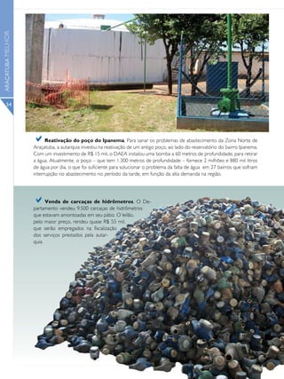 ARAÇATUBA MELHOR




      54




                   a     Reativação do poço do Ipanema. Para sanar os problemas de abastecimento da Zona Norte de
                   Araçatuba, a autarquia investiu na reativação de um antigo poço, ao lado do reservatório do bairro Ipanema.
                   Com um investimento de R$ 15 mil, o DAEA instalou uma bomba a 60 metros de profundidade, para retirar
                   a água. Atualmente, o poço – que tem 1.300 metros de profundidade – fornece 2 milhões e 880 mil litros
                   de água por dia, o que foi suficiente para solucionar o problema da falta de água em 27 bairros que sofriam
                   interrupção no abastecimento no período da tarde, em função da alta demanda na região.




                   a     Venda de carcaças de hidrômetros. O De-
                   partamento vendeu 9.500 carcaças de hidrômetros
                   que estavam amontoadas em seu pátio. O leilão,
                   pelo maior preço, rendeu quase R$ 55 mil,
                   que serão empregados na fiscalização
                   dos serviços prestados pela autar-
                   quia.
 