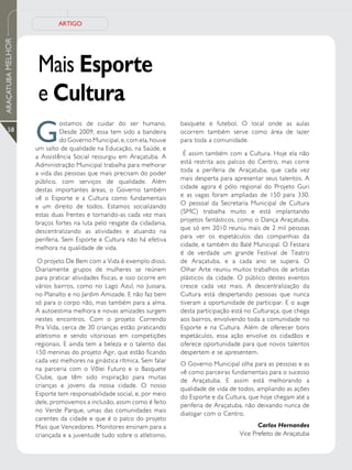 ARTIGO
ARAÇATUBA MELHOR




                    Mais Esporte
                    e Cultura
                   G
                             ostamos de cuidar do ser humano.           basquete e futebol. O local onde as aulas
      58                     Desde 2009, essa tem sido a bandeira       ocorrem também serve como área de lazer
                             do Governo Municipal, e, com ela, houve    para toda a comunidade.
                   um salto de qualidade na Educação, na Saúde, e
                                                                         É assim também com a Cultura. Hoje ela não
                   a Assistência Social ressurgiu em Araçatuba. A
                                                                        está restrita aos palcos do Centro, mas corre
                   Administração Municipal trabalha para melhorar
                                                                        toda a periferia de Araçatuba, que cada vez
                   a vida das pessoas que mais precisam do poder
                                                                        mais desperta para apresentar seus talentos. A
                   público, com serviços de qualidade. Além
                                                                        cidade agora é pólo regional do Projeto Guri
                   destas importantes áreas, o Governo também
                                                                        e as vagas foram ampliadas de 150 para 330.
                   vê o Esporte e a Cultura como fundamentais
                                                                        O pessoal da Secretaria Municipal de Cultura
                   e um direito de todos. Estamos socializando
                                                                        (SMC) trabalha muito e está implantando
                   estas duas frentes e tornando-as cada vez mais
                                                                        projetos fantásticos, como o Dança Araçatuba,
                   braços fortes na luta pelo resgate da cidadania,
                                                                        que só em 2010 reuniu mais de 2 mil pessoas
                   descentralizando as atividades e atuando na
                                                                        para ver os espetáculos das companhias da
                   periferia. Sem Esporte e Cultura não há efetiva
                                                                        cidade, e também do Balé Municipal. O Festara
                   melhora na qualidade de vida.
                                                                        é de verdade um grande Festival de Teatro
                    O projeto De Bem com a Vida é exemplo disso.        de Araçatuba, e a cada ano se supera. O
                   Diariamente grupos de mulheres se reúnem             Olhar Arte reuniu muitos trabalhos de artistas
                   para praticar atividades físicas, e isso ocorre em   plásticos da cidade. O público destes eventos
                   vários bairros, como no Lago Azul, no Jussara,       cresce cada vez mais. A descentralização da
                   no Planalto e no Jardim Amizade. E não faz bem       Cultura está despertando pessoas que nunca
                   só para o corpo não, mas também para a alma.         tiveram a oportunidade de participar. E o auge
                   A autoestima melhora e novas amizades surgem         desta participação está no Culturaça, que chega
                   nestes encontros. Com o projeto Correndo             aos bairros, envolvendo toda a comunidade no
                   Pra Vida, cerca de 30 crianças estão praticando      Esporte e na Cultura. Além de oferecer bons
                   atletismo e sendo vitoriosas em competições          espetáculos, essa ação envolve os cidadãos e
                   regionais. E ainda tem a beleza e o talento das      oferece oportunidade para que novos talentos
                   150 meninas do projeto Agir, que estão ficando       despertem e se apresentem.
                   cada vez melhores na ginástica rítmica. Sem falar
                                                                        O Governo Municipal olha para as pessoas e as
                   na parceria com o Vôlei Futuro e o Basquete
                                                                        vê como parceiras fundamentais para o sucesso
                   Clube, que têm sido inspiração para muitas
                                                                        de Araçatuba. E assim está melhorando a
                   crianças e jovens da nossa cidade. O nosso
                                                                        qualidade de vida de todos, ampliando as ações
                   Esporte tem responsabilidade social, e, por meio
                                                                        do Esporte e da Cultura, que hoje chegam até a
                   dele, promovemos a inclusão, assim como é feito
                                                                        periferia de Araçatuba, não deixando nunca de
                   no Verde Parque, umas das comunidades mais
                                                                        dialogar com o Centro.
                   carentes da cidade e que é o palco do projeto
                   Mais que Vencedores. Monitores ensinam para a                                    Carlos Hernandes
                   criançada e a juventude tudo sobre o atletismo,                           Vice Prefeito de Araçatuba
 