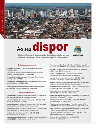 ARAÇATUBA MELHOR




      06




                                      Ao seu                       dispor
                                       O Governo Municipal de Araçatuba está à disposição do cidadão, que pode
                                       estabelecer contato direto com as secretarias e órgãos de assessoramento.



                                       Órgãos de assessoramento                               • Desenvolvimento Econômico e Relações do Trabalho - Secretário
                                                                                              Carlos Farias – (18) 3608-4664 - Rua Gonçalves Ledo, 800, São Joaquim.
                   • Gabinete do Prefeito - Chefe de Gabinete Marta Dourado -
                                                                                              • Educação – Secretária Beatriz Soares Nogueira – (18) 3636-1200
                     (18) 3607- 6604.
                                                                                                Rua São Paulo, 728, Vila Mendonça.
                   • Assessoria de Imprensa e Cerimonial do Executivo Municipal -
                                                                                              • Esporte, Lazer e Recreação – Secretária Cláudia Crepaldi
                     Assessor Valdivino Bittencourt - (18) 3607-6652.
                                                                                                (18) 3636-1290 - Rua Francisco Braga, 351, Bandeiras.
                   • Procuradoria Geral do Município - Procurador Carlos Frederico
                                                                                              • Fazenda – Secretário José Luís Rovedilho – (18) 3607-6590
                   Bentivegna - (18) 3607-6683.
                                                                                                Rua Coelho Neto, 43, Vila São Paulo (Paço Municipal).
                   • Corregedoria Geral do Município - Corregedor Francisco de Assis
                                                                                              • Governo – Secretária Tânia Regina Gimenez Moreira – (18) 3607-6620
                   Gonçalves Queiroz - (18) 3607-6693.
                                                                                                Rua Coelho Neto, 43, Vila São Paulo (Paço Municipal).
                   Todos os órgãos de assessoramento estão localizados no Paço Municipal, à   • Meio Ambiente e Sustentabilidade – Secretário Jorge Hector Rozas
                   rua Coelho Neto, 43 (sobre a rodoviária), na Vila São Paulo.                 (18) 3636-1281 – Rua Torres Homens, 35, Centro.
                                                                                              • Mobilidade Urbana – Secretário Paulo Arcanjo da Cruz
                                          Secretarias Municipais                                (18) 3623-1532 - Rua Dona Ida, 1284, Aviação.
                   • Administração – Secretário Eduardo Ferreira Mendes – (18) 3607-6620      • Obras e Serviços Públicos – Secretário Tadami Kawata – (18) 3636-1250
                    Rua Coelho Neto, 43, Vila São Paulo (Paço Municipal).                       Rua Maurício de Nassau, 1777, Aviação.
                   • Assistência Social – Secretária Cidinha Lacerda – (18) 3636-1260         • Participação Cidadã – Secretário Alex Lapenta (18) 3622-3482
                     Rua XV de Novembro, 170, Centro.                                           Rua Coelho Neto, 16, Vila São Paulo.
                   • Assuntos Jurídicos – Secretário Evandro da Silva – (18) 3607-6610        • Planejamento Urbano e Habitação – Secretário Éderson da Silva
                     Rua Coelho Neto, 43, Vila São Paulo (Paço Municipal).                     (18) 3607-6547 – Rua Coelho Neto, 43, Vila São Paulo (Paço Municipal).
                   • Comunicação Social – Secretário Marcelo Teixeira - (18) 3607-6655        • Saúde – Secretária Carla Augusta Lopes Penteado– (18) 3636-1114
                     Rua Coelho Neto, 43, Vila São Paulo (Paço Municipal).                      - Rua Rio de Janeiro, 300, Vila Mendonça.
                   • Cultura – Secretário Hélio Consolaro – (18) 3636-1270                    • Segurança – Secretário Delcir Getúlio Nardo – (18) 3636-1240
                     Rua Anita Garibaldi, 75, Centro.                                           Avenida Prestes Maia, 560, Novo Paraíso.
                   • Desenvolvimento Agroindustrial – Secretário Sílvio de Simoni Garcia      • Turismo – Secretário Carlos Nova – (18) 3625-8636
                     (18) 3636-1280 – Rua Torres Homens, 35, Centro.                            Rua Rosa Cury, 151, Centro.
 