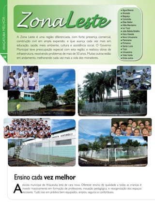 ZonaLeste
                                                                                                              l Água Branca
                                                                                                              l Alvorada
                                                                                                              l Baguaçu
ARAÇATUBA MELHOR



                                                                                                              l Concórdia
                                                                                                              l Elias Stefan
                                                                                                              l Hilda Mandarino
                                                                                                              l Ivo Tozzi
                                                                                                              l João Batista Botelho
                                                                                                              l Kazu  Kawata
                         A Zona Leste é uma região diferenciada, com forte presença comercial,                l Novo  Umuarama
                                                                                                              l Panorama
                         construção civil em ampla expansão, e que avança cada vez mais em
                                                                                                              l Pinheiros
                         educação, saúde, meio ambiente, cultura e assistência social. O Governo              l Santa Luzia
                         Municipal teve preocupação especial com esta região, e realizou obras de             l Toyo
                                                                                                              l Umuarama
                         infraestrutura, resolvendo problemas de mais de 50 anos. Muitas outras estão         l Vista Verde
      08                 em andamento, melhorando cada vez mais a vida dos moradores.                         l Entre outros




                   EMEB Profa Anna dos Santos Barros – Pinheiros              EMEB Profa Esthér Gazoni – Hilda Mandarino




                    EMEB Profa Mariana Z. Venturolli – Umuarama               EMEB Profa Sônia Maria Corrêa – Pinheiros




                      Ensino cada vez melhor
                      A
                             escola municipal de Araçatuba está de cara nova. Oferecer ensino de qualidade a todas as crianças é
                             investir massivamente em formação de professores, inovação pedagógica, e reorganização dos espaços
                             escolares. Tudo isso em prédios bem equipados, amplos, seguros e confortáveis.
 
