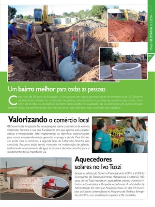 MAIS HUMANA E JUSTA
                                                                                                                           09




Um bairro melhor para todas as pessoas
C
      om mais de 50 anos de fundação, o Umuarama tem agora grandes obras de infraestrutura. O Governo
      de Araçatuba investiu na construção de galerias, solucionando os problemas causados pela chuva. Com
      o fim da erosão, os moradores também terão asfalto de qualidade. Os investimentos da Administração
também estão na pavimentação das ruas de terra, para oferecer mais conforto aos cidadãos.



Valorizando o comércio local
O Governo de Araçatuba fez uma pesquisa sobre o comércio da avenida
Odorindo Perenha e rua dos Fundadores em que aponta suas caracte-
rísticas e necessidades. Este mapeamento vai identificar oportunidades
para novos empreendimentos, gerando emprego e renda. Para fortale-
cer ainda mais o comércio, a segunda faixa da Odorindo Perenha será
concluída. Recursos estão sendo investidos na implantação de galerias,
melhorando o escoamento da água da chuva e abrindo caminho para o
asfaltamento dessa importante via.


                                                         Aquecedores
                                                         solares no Ivo Tozzi
                                                         Graças ao esforço do Governo Municipal junto à CPFL e à CDHU
                                                         (Companhia de Desenvolvimento Habitacional e Urbano), 500
                                                         casas do Ivo Tozzi receberam aquecedores solares, chuveiros hí-
                                                         bridos automatizados e lâmpadas econômicas. A articulação da
                                                         Administração fez com que Araçatuba fosse um dos 14 municí-
                                                         pios do Estado contemplados no Programa de Eficiência Energé-
                                                         tica da CPFL, com investimento superior a R$ 1,6 milhão.
 