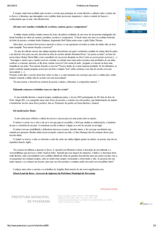 29/12/2014 Prefeitura de Paverama
http://www.paverama.rs.gov.br/site/noticia/669 2/2
Voltar para notícias
É sempre muito bem acolhido pelo escritor o convite para participar de evento literário e cultural, onde a vedete são
os livros e a literatura, que interagindo com o público leitor provocam, inquietam e criam a vontade de buscar o
conhecimento que só uma obra literária têm.
4)Como você concilia o trabalho de escritora, cantora, poeta e compositora?
A minha criação artística sempre nasceu do texto, da palavra oralizada, de um verso de um poema respingando (de
forma benéfica) no ofício de cantora, jornalista, escritora e compositora. E desde meus sete anos eu continuo bebendo
da fonte da poesia e continuo lendo Quintana, degustando Bob Dylan assim como o galês Dylan Thomas.
Além disso, eu comecei bem jovem a apreciar os livros e a me questionar em todas as noites da minha vida, na hora
mais tranqüila: "Sou mesmo forçada a escrever?”
Na arte da reflexão através das minhas próprias descobertas em qual o verdadeiro caminho do artista além do palco
e do ideal de viver para sua arte: descobri na obra do escritor alemão Hermann Hesse: “ser poeta ou nada”; na frase do
poeta tcheco Rainer Maria Rilke como conselheiro do seu jovem discípulo na obra Cartas ao jovem poeta escreveu: (....)
“investigue o motivo que o manda escrever; examine se estende suas raízes pelos recantos mais profundos de sua alma;
confesse a si mesmo: morreria, se lhe fosse vedado escrever? Isto acima de tudo: pergunte a si mesmo na hora mais
tranqüila de sua noite: "Sou mesmo forçado a escrever?”Escave dentro de si uma resposta profunda. Se for afirmativa, se
puder contestar àquela pergunta severa por um forte e simples "sou", então construa a sua vida de acordo com esta
necessidade. (...)
Portanto, tenho lido o excerto deste livro todos os dias, e a cada momento me convenço que esta é a minha sina e tenho
tentado construir a minha vida de acordo com esta necessidade!
“Eu nasci poeta, e descobri na essência da poesia a música, a literatura, a composição musical...”
5)Quando começou a trabalhar com esse tipo de evento?
O meu trabalho literário e musical sempre caminharam juntos, e foi em 2002 participando da 48ª feira do livro de
Porto Alegre-RS, e ao autografar meus cinco livros de poemas: a coleção arco-íris poético, que intuitivamente me inspirei
a transformar um dos meus livros poéticos leia-se: Prisioneiro da paixão em Sarau literário e musical.
6)Considerações finais:
A arte existe para celebrar a cultura dos povos e nasceu para ser uma ponte entre as nações.
O artista é o porta voz e cabe a ele ser a voz que guia na escuridão, o farol que sinaliza as embarcações, a bandeira
de paz e a memória de um país. A resistência em não conhecer a língua ou a arte de um país ou um lugar.
O artista com sua sensibilidade e delicadeza atravessa oceanos, derruba muros, e faz com que sua história seja
cantada por gerações: Beatles ainda tocam em ipads, existem em vinis, e Chico Buarque não faz somente shows para
terceira idade.
O mundo se renova, e tudo se reinventa a cada dia, tanto nas mídias digitais quanto na música, na poesia, seja ela em
espanhol, francês, inglês...
“Eu comecei na infância a apreciar os livros. E, aprendi com Monteiro Lobato à descrição de um ambiente e a
verossimilhança que provoca o efeito visual no leitor. Aprendi que essa riqueza de situações, o lúdico e a inocência deste
estilo literário, mais a proximidade com o público infantil são fonte de grandes descobertas para um cantor-escritor, isto é,
os pequeninos nos ensinam sempre, cabe ao artista estar sempre vivenciando e observando a vida. As pessoas são sua
maior riqueza, e as crianças um tesouro, para que sua obra perdure e continue sendo um canal com seu público leitor".​
Conheça mais sobre a carreira e os trabalhos de Angélica Rizzi através do site www.angelicarizzi.com.
Jêison Lauri da Rosa - Assessor de imprensa da Prefeitura Municipal de Paverama.
PREFEITURA MUNICIPAL
DE PAVERAMA
Rua 4 de Julho, 7220 - Centro - CEP: 95865-000
Telefone: (51) 3761-1044 | Fax: (51) 3761-1001
Horário de Atendimento ao Público: manhã 08:00hs às 12:00hs
Tarde 13:30 hs às 16:00hs
 