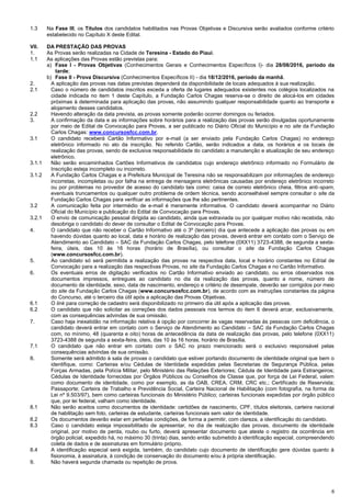 6
1.3 Na Fase III, os Títulos dos candidatos habilitados nas Provas Objetivas e Discursiva serão avaliados conforme critério
estabelecido no Capítulo X deste Edital.
VII. DA PRESTAÇÃO DAS PROVAS
1. As Provas serão realizadas na Cidade de Teresina - Estado do Piauí.
1.1 As aplicações das Provas estão previstas para:
a) Fase I - Provas Objetivas (Conhecimentos Gerais e Conhecimentos Específicos I)- dia 28/08/2016, período da
tarde;
b) Fase II - Prova Discursiva (Conhecimentos Específicos II) - dia 18/12/2016, período da manhã.
2. A aplicação das provas nas datas previstas dependerá da disponibilidade de locais adequados à sua realização.
2.1 Caso o número de candidatos inscritos exceda a oferta de lugares adequados existentes nos colégios localizados na
cidade indicada no item 1 deste Capítulo, a Fundação Carlos Chagas reserva-se o direito de alocá-los em cidades
próximas à determinada para aplicação das provas, não assumindo qualquer responsabilidade quanto ao transporte e
alojamento desses candidatos.
2.2 Havendo alteração da data prevista, as provas somente poderão ocorrer domingos ou feriados.
3. A confirmação da data e as informações sobre horários para a realização das provas serão divulgadas oportunamente
por meio de Edital de Convocação para Provas, a ser publicado no Diário Oficial do Município e no site da Fundação
Carlos Chagas: www.concursosfcc.com.br.
3.1 O candidato receberá Cartão Informativo por e-mail (a ser enviado pela Fundação Carlos Chagas) no endereço
eletrônico informado no ato da inscrição. No referido Cartão, serão indicados a data, os horários e os locais de
realização das provas, sendo de exclusiva responsabilidade do candidato a manutenção e atualização de seu endereço
eletrônico.
3.1.1 Não serão encaminhados Cartões Informativos de candidatos cujo endereço eletrônico informado no Formulário de
Inscrição esteja incompleto ou incorreto.
3.1.2 A Fundação Carlos Chagas e a Prefeitura Municipal de Teresina não se responsabilizam por informações de endereço
incorretas, incompletas ou por falha na entrega de mensagens eletrônicas causadas por endereço eletrônico incorreto
ou por problemas no provedor de acesso do candidato tais como: caixa de correio eletrônico cheia, filtros anti-spam,
eventuais truncamentos ou qualquer outro problema de ordem técnica, sendo aconselhável sempre consultar o site da
Fundação Carlos Chagas para verificar as informações que lhe são pertinentes.
3.2 A comunicação feita por intermédio de e-mail é meramente informativa. O candidato deverá acompanhar no Diário
Oficial do Município a publicação do Edital de Convocação para Provas.
3.2.1 O envio de comunicação pessoal dirigida ao candidato, ainda que extraviada ou por qualquer motivo não recebida, não
desobriga o candidato do dever de consultar o Edital de Convocação para Provas.
4. O candidato que não receber o Cartão Informativo até o 3º (terceiro) dia que antecede a aplicação das provas ou em
havendo dúvidas quanto ao local, data e horário de realização das provas, deverá entrar em contato com o Serviço de
Atendimento ao Candidato – SAC da Fundação Carlos Chagas, pelo telefone (0XX11) 3723-4388, de segunda a sexta-
feira, úteis, das 10 às 16 horas (horário de Brasília), ou consultar o site da Fundação Carlos Chagas
(www.concursosfcc.com.br).
5. Ao candidato só será permitida a realização das provas na respectiva data, local e horário constantes no Edital de
Convocação para a realização das respectivas Provas, no site da Fundação Carlos Chagas e no Cartão Informativo.
6. Os eventuais erros de digitação verificados no Cartão Informativo enviado ao candidato, ou erros observados nos
documentos impressos, entregues ao candidato no dia da realização das provas, quanto a nome, número de
documento de identidade, sexo, data de nascimento, endereço e critério de desempate, deverão ser corrigidos por meio
do site da Fundação Carlos Chagas (www.concursosfcc.com.br), de acordo com as instruções constantes da página
do Concurso, até o terceiro dia útil após a aplicação das Provas Objetivas.
6.1 O link para correção de cadastro será disponibilizado no primeiro dia útil após a aplicação das provas.
6.2 O candidato que não solicitar as correções dos dados pessoais nos termos do item 6 deverá arcar, exclusivamente,
com as consequências advindas de sua omissão.
7. Caso haja inexatidão na informação relativa à opção por concorrer às vagas reservadas às pessoas com deficiência, o
candidato deverá entrar em contato com o Serviço de Atendimento ao Candidato – SAC da Fundação Carlos Chagas
com, no mínimo, 48 (quarenta e oito) horas de antecedência da data de realização das provas, pelo telefone (0XX11)
3723-4388 de segunda a sexta-feira, úteis, das 10 às 16 horas, horário de Brasília.
7.1 O candidato que não entrar em contato com o SAC no prazo mencionado será o exclusivo responsável pelas
consequências advindas de sua omissão.
8. Somente será admitido à sala de provas o candidato que estiver portando documento de identidade original que bem o
identifique, como: Carteiras e/ou Cédulas de Identidade expedidas pelas Secretarias de Segurança Pública, pelas
Forças Armadas, pela Polícia Militar, pelo Ministério das Relações Exteriores; Cédula de Identidade para Estrangeiros;
Cédulas de Identidade fornecidas por Órgãos Públicos ou Conselhos de Classe que, por força de Lei Federal, valem
como documento de identidade, como por exemplo, as da OAB, CREA, CRM, CRC etc.; Certificado de Reservista;
Passaporte; Carteira de Trabalho e Previdência Social, Carteira Nacional de Habilitação (com fotografia, na forma da
Lei nº 9.503/97), bem como carteiras funcionais do Ministério Público; carteiras funcionais expedidas por órgão público
que, por lei federal, valham como identidade.
8.1 Não serão aceitos como documentos de identidade: certidões de nascimento, CPF, títulos eleitorais, carteira nacional
de habilitação sem foto, carteiras de estudante, carteiras funcionais sem valor de identidade.
8.2 Os documentos deverão estar em perfeitas condições, de forma a permitir, com clareza, a identificação do candidato.
8.3 Caso o candidato esteja impossibilitado de apresentar, no dia de realização das provas, documento de identidade
original, por motivo de perda, roubo ou furto, deverá apresentar documento que ateste o registro da ocorrência em
órgão policial, expedido há, no máximo 30 (trinta) dias, sendo então submetido à identificação especial, compreendendo
coleta de dados e de assinaturas em formulário próprio.
8.4 A identificação especial será exigida, também, do candidato cujo documento de identificação gere dúvidas quanto à
fisionomia, à assinatura, à condição de conservação do documento e/ou à própria identificação.
9. Não haverá segunda chamada ou repetição de prova.
 